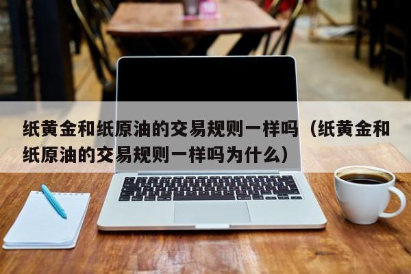 纸黄金和纸原油的交易规则一样吗（纸黄金和纸原油的交易规则一样吗为什么）