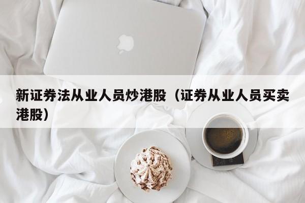 新证券法从业人员炒港股（证券从业人员买卖港股）