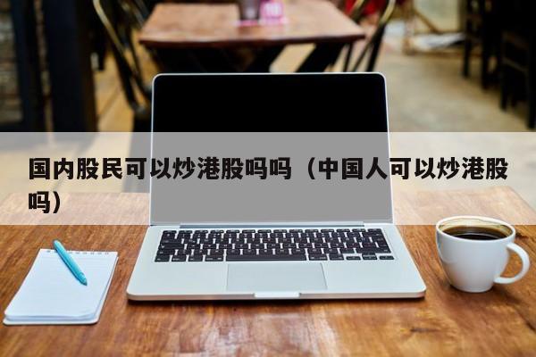 国内股民可以炒港股吗吗（中国人可以炒港股吗）