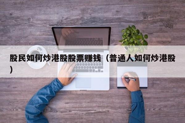 股民如何炒港股股票赚钱（普通人如何炒港股）