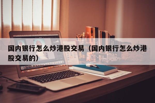 国内银行怎么炒港股交易（国内银行怎么炒港股交易的）