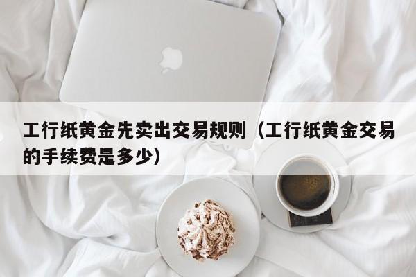 工行纸黄金先卖出交易规则（工行纸黄金交易的手续费是多少）