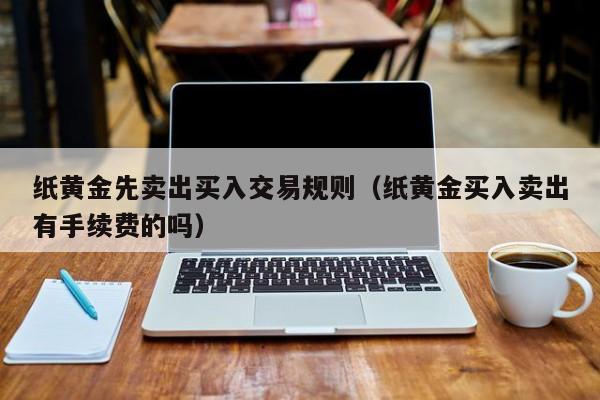 纸黄金先卖出买入交易规则（纸黄金买入卖出有手续费的吗）