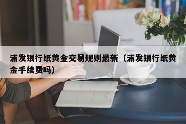 浦发银行纸黄金交易规则最新（浦发银行纸黄金手续费吗）