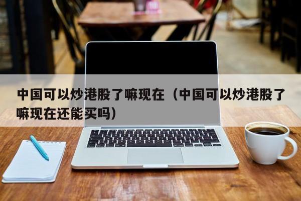 中国可以炒港股了嘛现在（中国可以炒港股了嘛现在还能买吗）