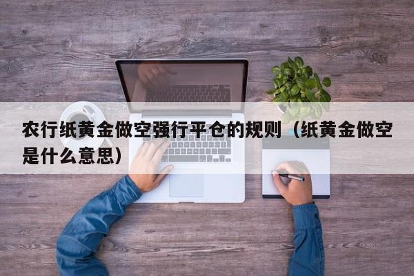 农行纸黄金做空强行平仓的规则（纸黄金做空是什么意思）