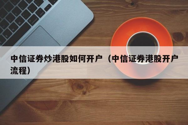 中信证券炒港股如何开户（中信证券港股开户流程）