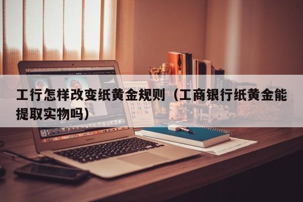 工行怎样改变纸黄金规则（工商银行纸黄金能提取实物吗）