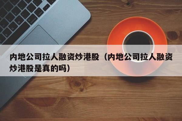 内地公司拉人融资炒港股（内地公司拉人融资炒港股是真的吗）