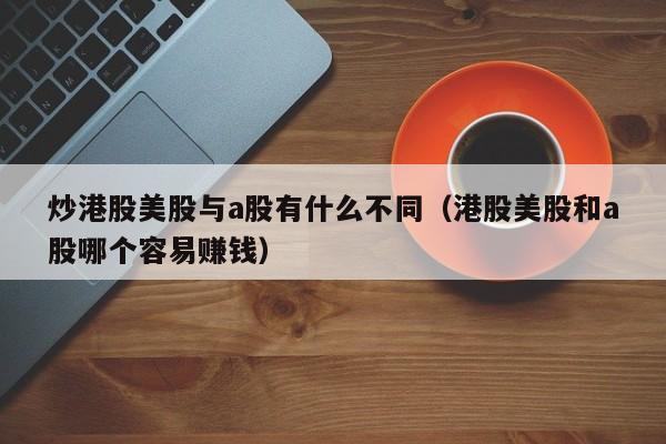 炒港股美股与a股有什么不同（港股美股和a股哪个容易赚钱）